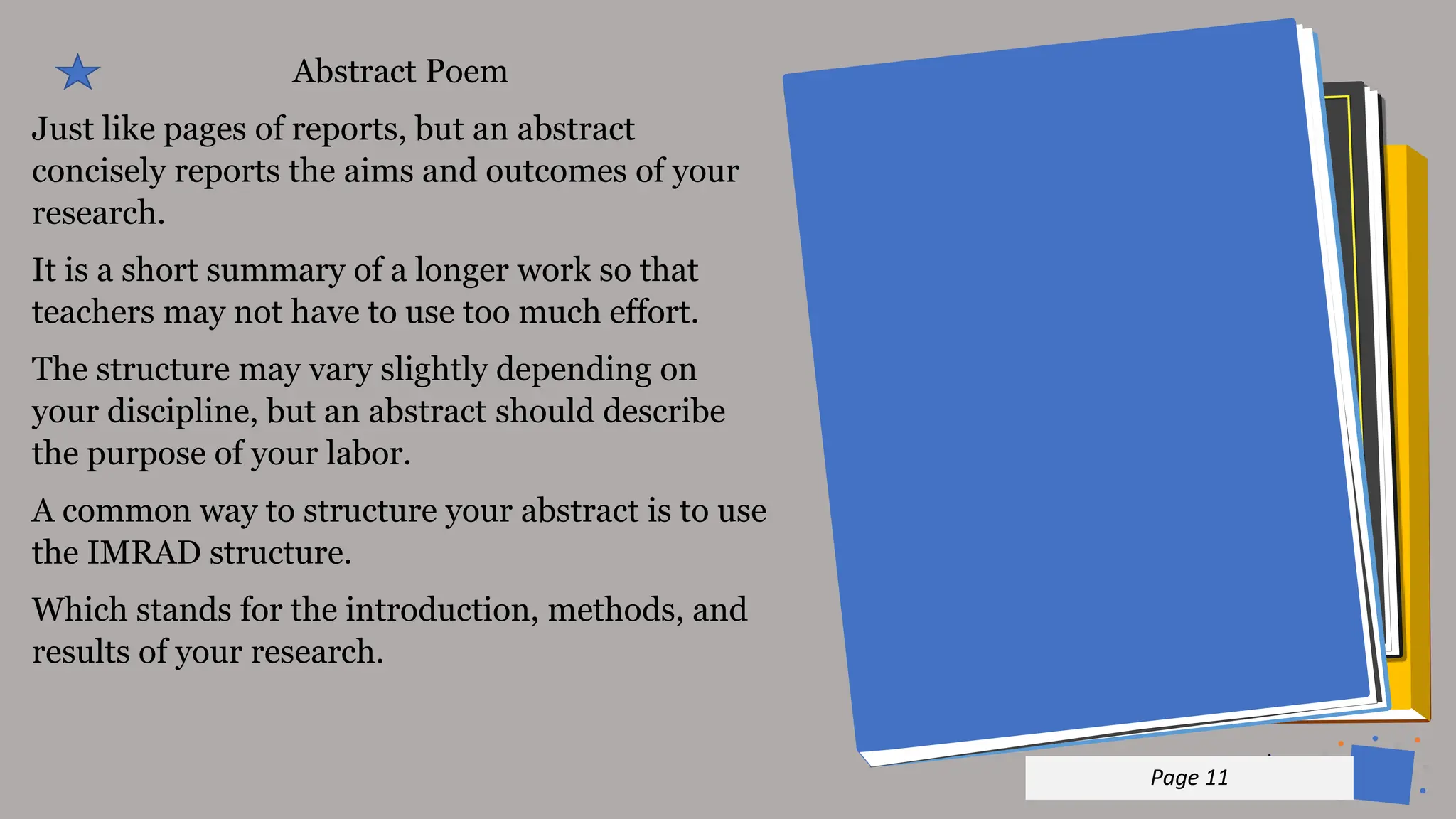 Jens
Martensson
Abstract Poem
Just like pages of reports, but an abstract
concisely reports the aims and outcomes of your
research.
It is a short summary of a longer work so that
teachers may not have to use too much effort.
The structure may vary slightly depending on
your discipline, but an abstract should describe
the purpose of your labor.
A common way to structure your abstract is to use
the IMRAD structure.
Which stands for the introduction, methods, and
results of your research.
p 11
Page 11
 