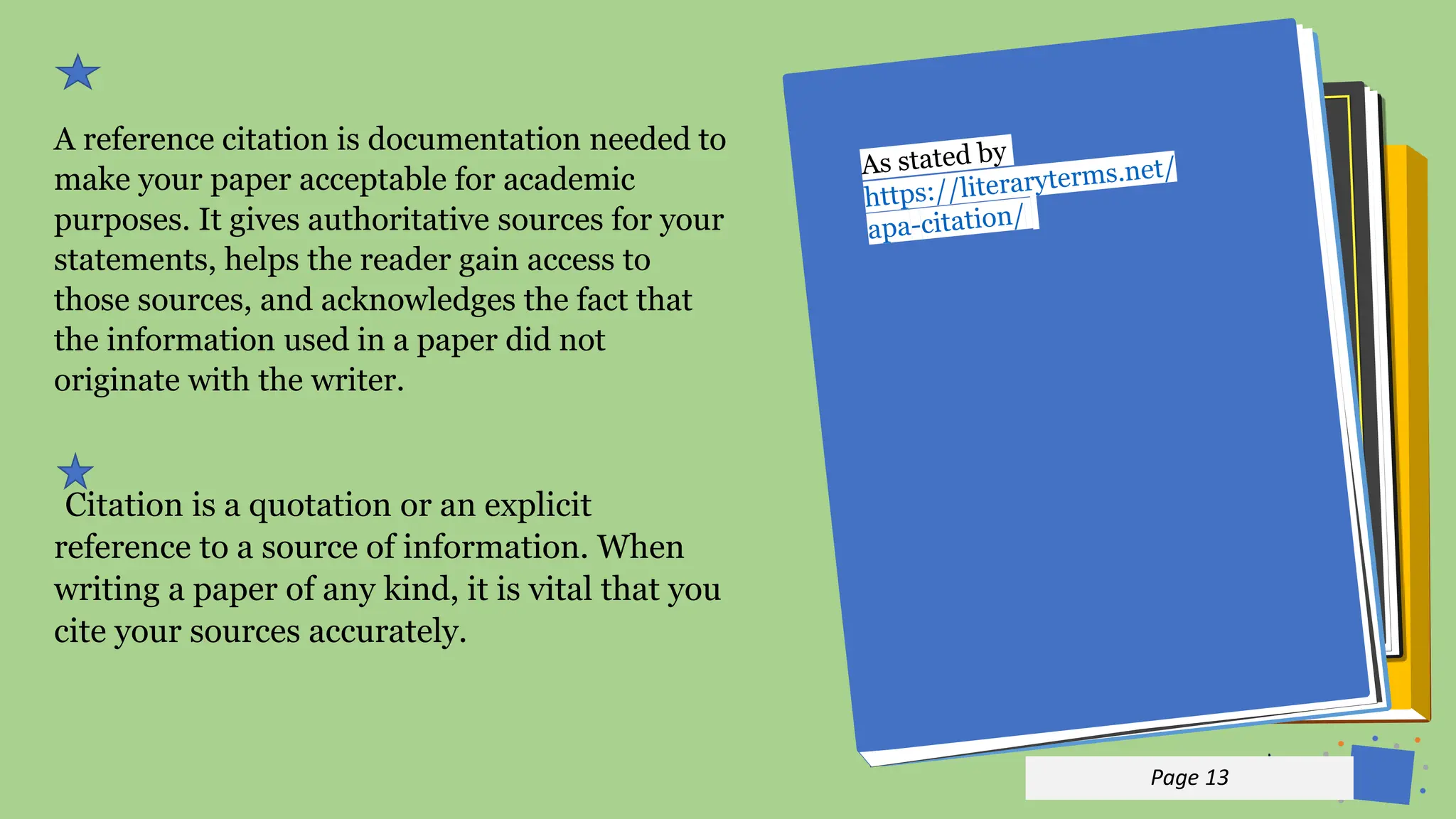 Jens
Martensson
A reference citation is documentation needed to
make your paper acceptable for academic
purposes. It gives authoritative sources for your
statements, helps the reader gain access to
those sources, and acknowledges the fact that
the information used in a paper did not
originate with the writer.
Citation is a quotation or an explicit
reference to a source of information. When
writing a paper of any kind, it is vital that you
cite your sources accurately.
p 13
Page 13
 