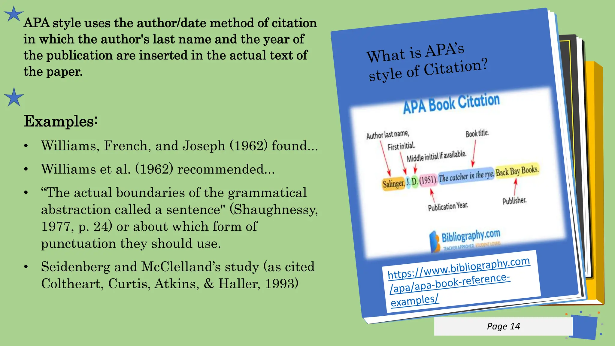 Jens
Martensson
APA style uses the author/date method of citation
in which the author's last name and the year of
the publication are inserted in the actual text of
the paper.
Examples:
• Williams, French, and Joseph (1962) found...
• Williams et al. (1962) recommended...
• “The actual boundaries of the grammatical
abstraction called a sentence" (Shaughnessy,
1977, p. 24) or about which form of
punctuation they should use.
• Seidenberg and McClelland’s study (as cited
Coltheart, Curtis, Atkins, & Haller, 1993)
p 14
Page 14
 