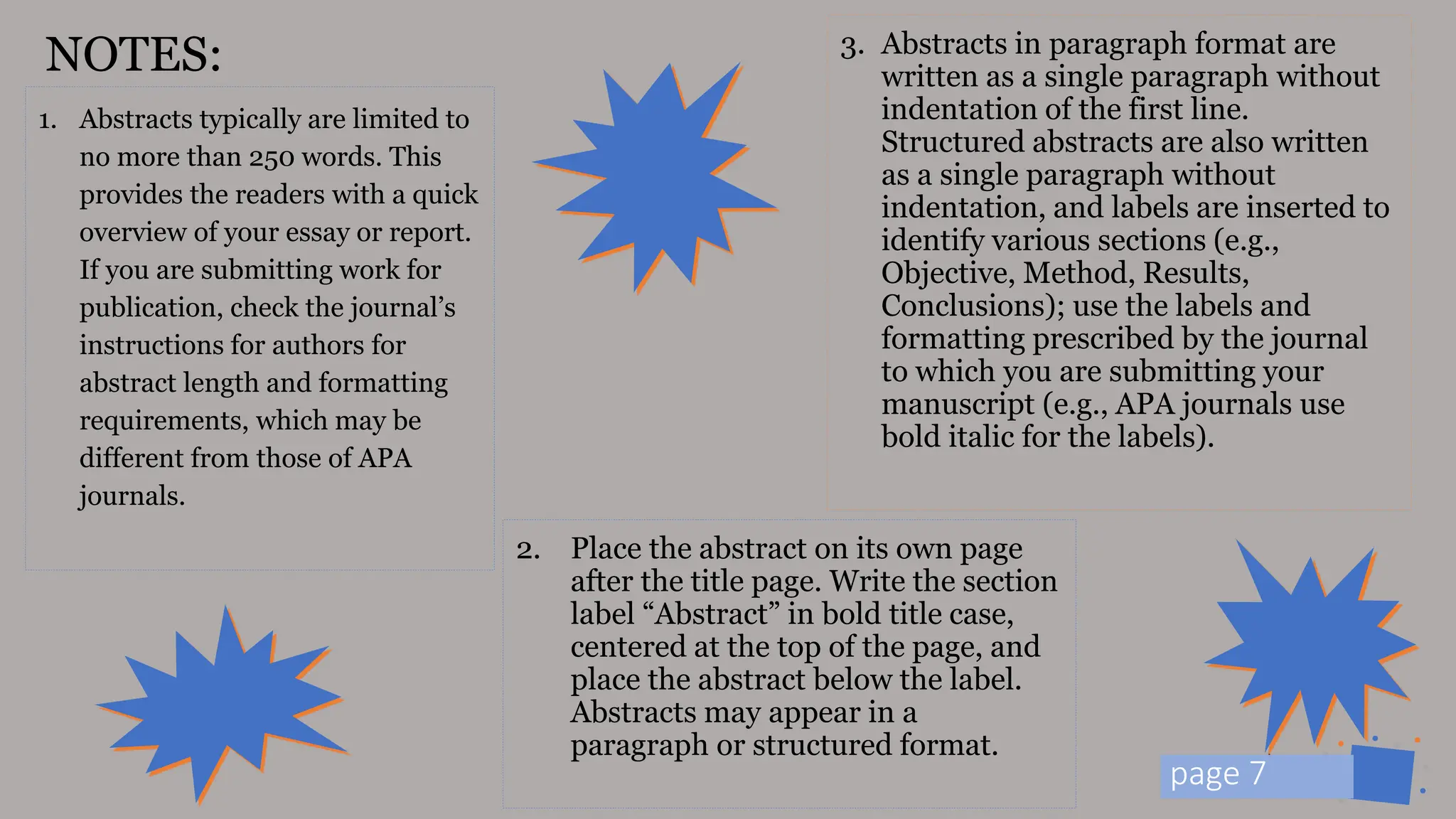 Jens
Martensson
1. Abstracts typically are limited to
no more than 250 words. This
provides the readers with a quick
overview of your essay or report.
If you are submitting work for
publication, check the journal’s
instructions for authors for
abstract length and formatting
requirements, which may be
different from those of APA
journals.
3. Abstracts in paragraph format are
written as a single paragraph without
indentation of the first line.
Structured abstracts are also written
as a single paragraph without
indentation, and labels are inserted to
identify various sections (e.g.,
Objective, Method, Results,
Conclusions); use the labels and
formatting prescribed by the journal
to which you are submitting your
manuscript (e.g., APA journals use
bold italic for the labels).
NOTES:
2. Place the abstract on its own page
after the title page. Write the section
label “Abstract” in bold title case,
centered at the top of the page, and
place the abstract below the label.
Abstracts may appear in a
paragraph or structured format.
p 7
page 7
 