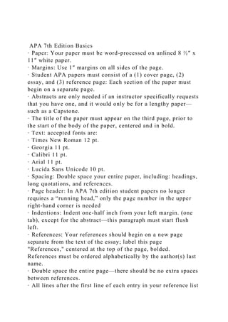 APA 7th Edition Basics
· Paper: Your paper must be word-processed on unlined 8 ½″ x
11″ white paper.
· Margins: Use 1″ margins on all sides of the page.
· Student APA papers must consist of a (1) cover page, (2)
essay, and (3) reference page: Each section of the paper must
begin on a separate page.
· Abstracts are only needed if an instructor specifically requests
that you have one, and it would only be for a lengthy paper—
such as a Capstone.
· The title of the paper must appear on the third page, prior to
the start of the body of the paper, centered and in bold.
· Text: accepted fonts are:
· Times New Roman 12 pt.
· Georgia 11 pt.
· Calibri 11 pt.
· Arial 11 pt.
· Lucida Sans Unicode 10 pt.
· Spacing: Double space your entire paper, including: headings,
long quotations, and references.
· Page header: In APA 7th edition student papers no longer
requires a “running head,” only the page number in the upper
right-hand corner is needed
· Indentions: Indent one-half inch from your left margin. (one
tab), except for the abstract—this paragraph must start flush
left.
· References: Your references should begin on a new page
separate from the text of the essay; label this page
"References," centered at the top of the page, bolded.
References must be ordered alphabetically by the author(s) last
name.
· Double space the entire page—there should be no extra spaces
between references.
· All lines after the first line of each entry in your reference list
 