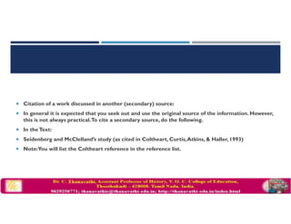 Citation of a work discussed in another (secondary) source:
In general it is expected that you seek out and use the original source of the information. However,
this is not always practical.To cite a secondary source, do the following.
In theText:
Seidenberg and McClelland’s study (as cited in Coltheart, Curtis,Atkins, & Haller, 1993)
Note:You will list the Coltheart reference in the reference list.
 