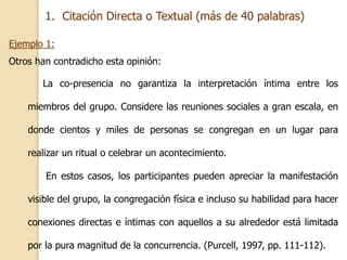 1. Citación Directa o Textual (más de 40 palabras) 
Ejemplo 1: 
Otros han contradicho esta opinión: 
La co-presencia no garantiza la interpretación íntima entre los 
miembros del grupo. Considere las reuniones sociales a gran escala, en 
donde cientos y miles de personas se congregan en un lugar para 
realizar un ritual o celebrar un acontecimiento. 
En estos casos, los participantes pueden apreciar la manifestación 
visible del grupo, la congregación física e incluso su habilidad para hacer 
conexiones directas e íntimas con aquellos a su alrededor está limitada 
por la pura magnitud de la concurrencia. (Purcell, 1997, pp. 111-112). 
 