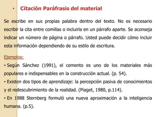 • Citación Paráfrasis del material 
Se escribe en sus propias palabra dentro del texto. No es necesario 
escribir la cita entre comillas o incluirla en un párrafo aparte. Se aconseja 
indicar un número de página o párrafo. Usted puede decidir cómo incluir 
esta información dependiendo de su estilo de escritura. 
Ejemplos: 
• Según Sánchez (1991), el cemento es uno de los materiales más 
populares e indispensables en la construcción actual. (p. 54). 
• Existen dos tipos de aprendizaje: la percepción pasiva de conocimientos 
y el redescubrimiento de la realidad. (Piaget, 1980, p.114). 
• En 1988 Sternberg formuló una nueva aproximación a la inteligencia 
humana. (p.5). 
 