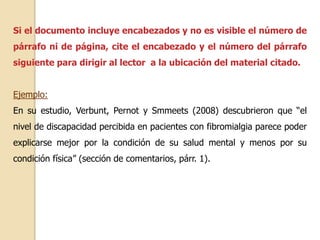 Si el documento incluye encabezados y no es visible el número de 
párrafo ni de página, cite el encabezado y el número del párrafo 
siguiente para dirigir al lector a la ubicación del material citado. 
Ejemplo: 
En su estudio, Verbunt, Pernot y Smmeets (2008) descubrieron que “el 
nivel de discapacidad percibida en pacientes con fibromialgia parece poder 
explicarse mejor por la condición de su salud mental y menos por su 
condición física” (sección de comentarios, párr. 1). 
 