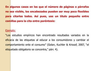 En algunos casos en los que el número de páginas o párrafos 
no sea visible, los encabezados pueden ser muy poco flexibles 
para citarlos todos. Así pues, use un título pequeño entre 
comillas para la cita entre paréntesis: 
Ejemplo: 
“Los estudios empíricos han encontrado resultados variados en la 
eficacia de las etiquetas al educar a los consumidores y cambiar el 
comportamiento ente el consumo” (Golan, Kuchler & Krissof, 2007, “el 
etiquetado obligatorio se concentra,” párr. 4). 
 