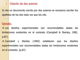 • Citación de dos autores 
Si cita un documento escrito por dos autores es necesario escribir los 
apellidos de los dos toda vez que los cite. 
Ejemplo: 
 Los diseños experimentales son recomendables dadas las 
limitaciones existentes en el contexto (Campbell & Stanley, 1982, 
p.87). 
 Campbell y Stanley (1982) establecen que los diseños 
experimentales son recomendables dadas las limitaciones existentes 
en el contexto. (p.87). 
 