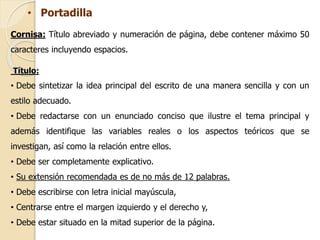 • Portadilla 
Cornisa: Título abreviado y numeración de página, debe contener máximo 50 
caracteres incluyendo espacios. 
Título: 
• Debe sintetizar la idea principal del escrito de una manera sencilla y con un 
estilo adecuado. 
• Debe redactarse con un enunciado conciso que ilustre el tema principal y 
además identifique las variables reales o los aspectos teóricos que se 
investigan, así como la relación entre ellos. 
• Debe ser completamente explicativo. 
• Su extensión recomendada es de no más de 12 palabras. 
• Debe escribirse con letra inicial mayúscula, 
• Centrarse entre el margen izquierdo y el derecho y, 
• Debe estar situado en la mitad superior de la página. 
 