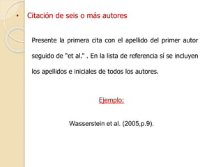 • Citación de seis o más autores 
Presente la primera cita con el apellido del primer autor 
seguido de “et al.” . En la lista de referencia sí se incluyen 
los apellidos e iniciales de todos los autores. 
Ejemplo: 
Wasserstein et al. (2005,p.9). 
 