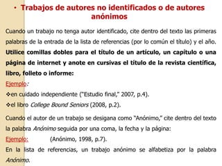 • Trabajos de autores no identificados o de autores 
anónimos 
Cuando un trabajo no tenga autor identificado, cite dentro del texto las primeras 
palabras de la entrada de la lista de referencias (por lo común el título) y el año. 
Utilice comillas dobles para el título de un artículo, un capítulo o una 
página de internet y anote en cursivas el título de la revista científica, 
libro, folleto o informe: 
Ejemplo: 
en cuidado independiente (“Estudio final,” 2007, p.4). 
el libro College Bound Seniors (2008, p.2). 
Cuando el autor de un trabajo se desigana como “Anónimo,” cite dentro del texto 
la palabra Anónimo seguida por una coma, la fecha y la página: 
Ejemplo: (Anónimo, 1998, p.7). 
En la lista de referencias, un trabajo anónimo se alfabetiza por la palabra 
Anónimo. 
 