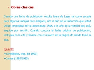 • Obras clásicas 
Cuando una fecha de publicación resulte fuera de lugar, tal como sucede 
para algunos trabajos muy antiguos, cite el año de la traducción que usted 
utilizó, precedida por la abreviatura Trad., o el año de la versión que usó, 
seguido por versión. Cuando conozca la fecha original de publicación, 
inclúyala en la cita y finalice con el número de la página de donde tomó la 
cita. 
Ejemplo: 
(Aristóteles, trad. En 1993) 
James (1980/1983) 
 