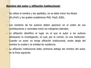 Nombre del autor y afiliación institucional: 
Se utiliza el nombre y los apellidos, no se debe incluir los títulos 
(Dr.,Prof.) y los grados académicos PhD, PsyD, EdD). 
 Los nombres de los autores deben aparecer en el orden de sus 
contribuciones y centrados entre los márgenes laterales. 
 La afiliación identifica el lugar en el que el autor o los autores 
efectuaron la investigación, el cual, por lo común, es una institución. 
Cuando un autor no tenga afiliación institucional, anote abajo del 
nombre la ciudad y la entidad de residencia. 
 La afiliación institucional debe centrarse debajo del nombre del autor, 
en la línea siguiente. 
 