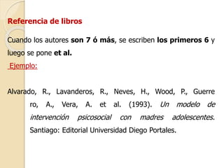 Referencia de libros 
Cuando los autores son 7 ó más, se escriben los primeros 6 y 
luego se pone et al. 
Ejemplo: 
Alvarado, R., Lavanderos, R., Neves, H., Wood, P., Guerre 
ro, A., Vera, A. et al. (1993). Un modelo de 
intervención psicosocial con madres adolescentes. 
Santiago: Editorial Universidad Diego Portales. 
 