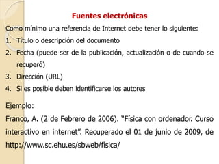 Fuentes electrónicas 
Como mínimo una referencia de Internet debe tener lo siguiente: 
1. Título o descripción del documento 
2. Fecha (puede ser de la publicación, actualización o de cuando se 
recuperó) 
3. Dirección (URL) 
4. Si es posible deben identificarse los autores 
Ejemplo: 
Franco, A. (2 de Febrero de 2006). “Física con ordenador. Curso 
interactivo en internet”. Recuperado el 01 de junio de 2009, de 
http://www.sc.ehu.es/sbweb/física/ 
 