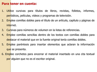Para tener en cuenta: 
1. Utilice cursivas para títulos de libros, revistas, folletos, informes, 
periódicos, películas, videos y programas de televisión. 
2. Emplee comillas dobles para el título de un artículo, capítulo y páginas de 
internet. 
3. Cursivas para números de volumen en la listas de referencias. 
4. Emplee comillas sencillas dentro de los textos con comillas dobles para 
destacar el material que en la fuente original tenía comillas dobles. 
5. Emplee paréntesis para insertar elementos que aclaran la información 
que se presenta. 
6. Emplee corchetes para encerrar el material insertado en una cita textual 
por alguien que no es el escritor original. 
 