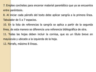 7. Emplee corchetes para encerrar material parentético que ya se encuentra 
entre paréntesis. 
8. Al iniciar cada párrafo del texto debe aplicar sangría a la primera línea. 
Tabulador de 5 a 7 espacios. 
10. En la lista de referencias la sangría se aplica a partir de la segunda 
línea, de esta manera se diferencia una referencia bibliográfica de otra. 
11. Todas las hojas deben incluir la cornisa, que es un título breve en 
mayúscula y ubicado a la izquierda de la hoja. 
12. Párrafo, máximo 8 líneas. 
 
