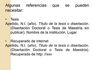 Algunas referencias que se pueden 
necesitar: 
• Tesis 
Apellido, N.I. (año). Título de la tesis o disertación. 
(Disertación Doctoral o Tesis de Maestría sin 
publicar). Nombre de la institución, Lugar. 
• Recuperado de internet 
Apellido, N.I. (año). Titulo de la tesis o disertación. 
(Disertación Doctoral o Tesis de Maestría). 
Recuperada de http: //xxx 
 