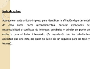 Nota de autor: 
Aparece con cada artículo impreso para identificar la afiliación departamental 
de cada autor, hacer reconocimientos, declarar exenciones de 
responsabilidad o conflictos de intereses percibidos y brindar un punto de 
contacto para el lector interesado. (Es importante que los estudiantes 
adviertan que una nota del autor no suele ser un requisito para las tesis y 
tesinas). 
 