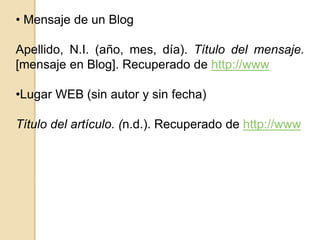 • Mensaje de un Blog 
Apellido, N.I. (año, mes, día). Título del mensaje. 
[mensaje en Blog]. Recuperado de http://www 
•Lugar WEB (sin autor y sin fecha) 
Título del artículo. (n.d.). Recuperado de http://www 
 