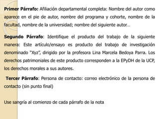 Primer Párrafo: Afiliación departamental completa: Nombre del autor como 
aparece en el pie de autor, nombre del programa y cohorte, nombre de la 
facultad, nombre de la universidad; nombre del siguiente autor… 
Segundo Párrafo: Identifique el producto del trabajo de la siguiente 
manera: Este artículo/ensayo es producto del trabajo de investigación 
denominado “Xyz”, dirigido por la profesora Lina Marcela Bedoya Parra. Los 
derechos patrimoniales de este producto corresponden a la EPyDH de la UCP, 
los derechos morales a sus autores. 
Tercer Párrafo: Persona de contacto: correo electrónico de la persona de 
contacto (sin punto final) 
Use sangría al comienzo de cada párrafo de la nota 
 