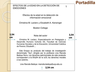Portadilla 
EFECTOS DE LA EDAD EN LA DETECCIÓN DE 
EMOCIONES 
2,54 
cm 
2,54 
cm 
Efectos de la edad en la detección de 
información emocional 
Christina M. Leclerc y Elizabeth A. Kensinger 
Boston Collage 
Nota del autor 
Christina M. Leclerc, Especialización en Pedagogía y 
Desarrollo Humano Cohorte XX, Facultad de Ciencias 
Humanas Sociales y de la Educación, Universidad Católica 
de Pereira; Elizabeth… 
Este Ensayo es producto del trabajo de investigación 
denominado “Xyz”, dirigido por la profesora Lina Marcela 
Bedoya Parra. Los derechos patrimoniales de este producto 
corresponden a la EPyDH de la UCP, los derechos morales 
a sus autores. 
Lina Marcela Bedoya: marcela.bedoya@ucp.edu.co 
2,54 cm 
1 
 