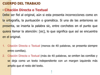CUERPO DEL TRABAJO 
• Citación Directa o Textual 
Debe ser fiel al original, aún si esta presenta incorrecciones como en 
la ortografía, la puntuación o gramática. Si una de las anteriores se 
presenta, se inserta la palabra sic, entre corchetes en el punto que 
quiera llamar la atención: [sic], lo que significa que así se encuentra 
en el original. 
1. Citación Directa o Textual (menos de 40 palabras, se presenta siempre 
entre comillas). 
2. Citación Directa o Textual (más de 40 palabras, se omiten las comillas y 
se deja como un texto independiente con un margen izquierdo más 
amplio que el resto del texto. 
 