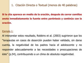 1. Citación Directa o Textual (menos de 40 palabras) 
Si la cita aparece en medio de la oración, después de cerrar comillas 
anote inmediatamente la fuente entre paréntesis y continúe con la 
oración. 
Ejemplo 1: 
Al interpretar estos resultado, Robbins et al. (2003) sugirieron que los 
“terapeutas en casos de deserción pueden haber validado, sin darse 
cuenta, la negatividad de los padres hacia el adolescente y no 
responder adecuadamente a las necesidades o preocupaciones de 
éste” (p.54), contribuyendo a un clima de absoluta negatividad. 
 