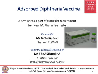 RIPER
AUTONOMOUS
NAAC &
NBA (UG)
SIRO- DSIR
Raghavendra Institute of Pharmaceutical Education and Research - Autonomous
K.R.PalliCross, Chiyyedu, Anantapuramu, A. P- 515721 1
Adsorbed Diphtheria Vaccine
A Seminar as a part of curricular requirement
for I year M. Pharm I semester
Presentedby
Mr G chiranjeevi
(Reg. No. L81S0706)
Under the guidance/Mentorship of
Mr S SHAKIR BASHA
Assistants Professor
Dept. of Pharmaceutical Analysis
 