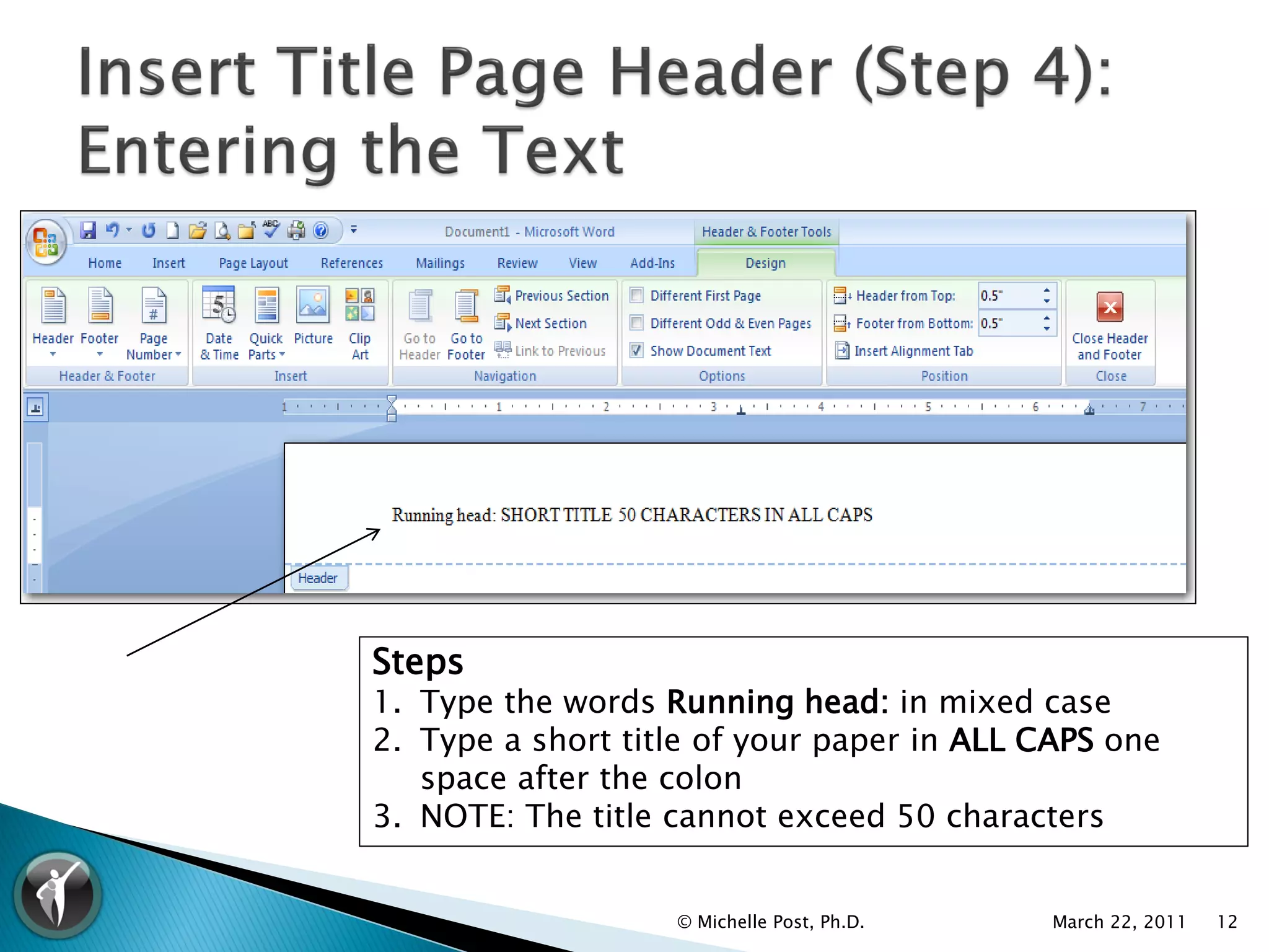 Steps
1. Type the words Running head: in mixed case
2. Type a short title of your paper in ALL CAPS one
   space after the colon
3. NOTE: The title cannot exceed 50 characters


                   © Michelle Post, Ph.D.   March 22, 2011   12
 