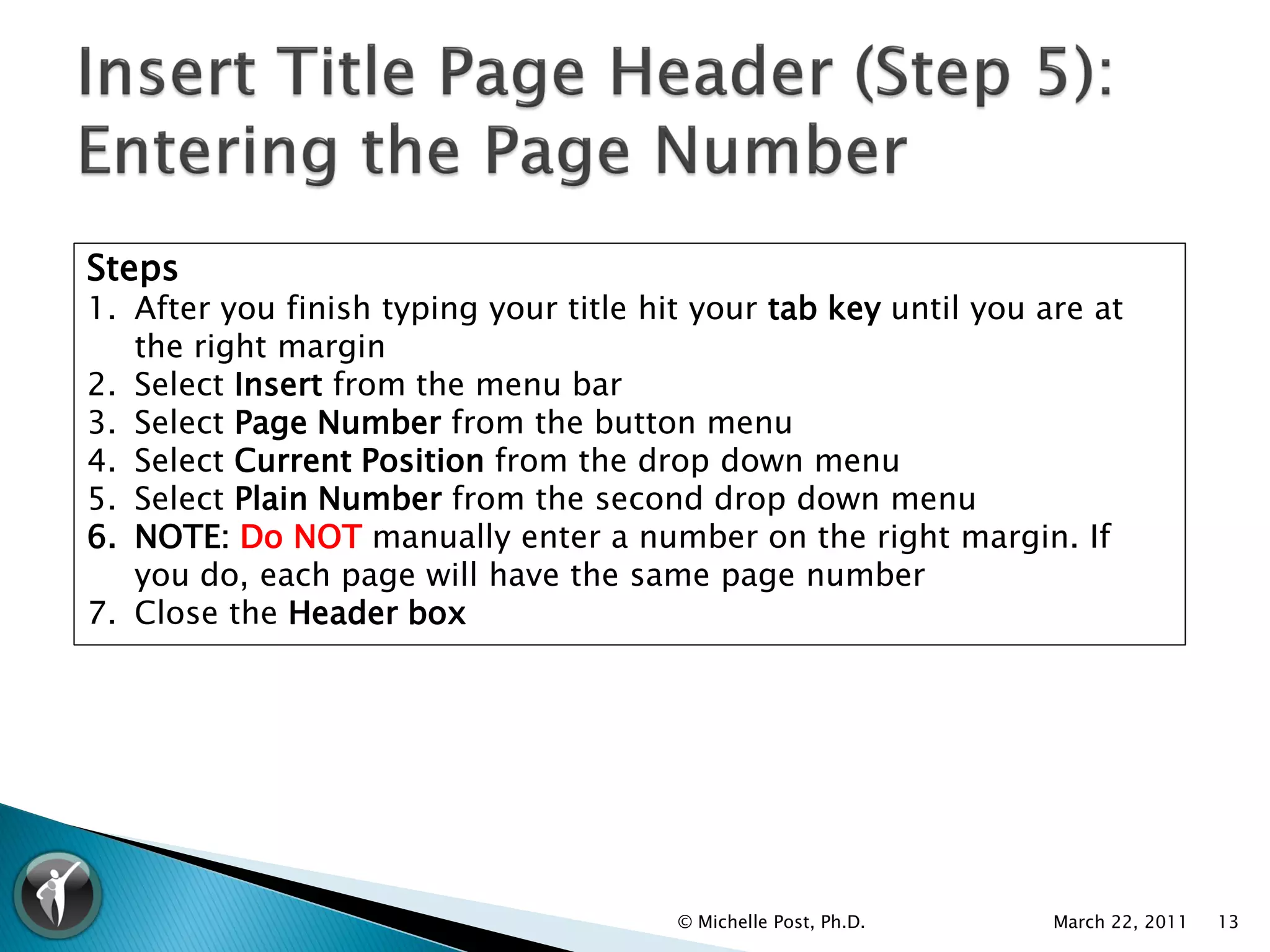 Steps
1. After you finish typing your title hit your tab key until you are at
   the right margin
2. Select Insert from the menu bar
3. Select Page Number from the button menu
4. Select Current Position from the drop down menu
5. Select Plain Number from the second drop down menu
6. NOTE: Do NOT manually enter a number on the right margin. If
   you do, each page will have the same page number
7. Close the Header box




                                        © Michelle Post, Ph.D.    March 22, 2011   13
 