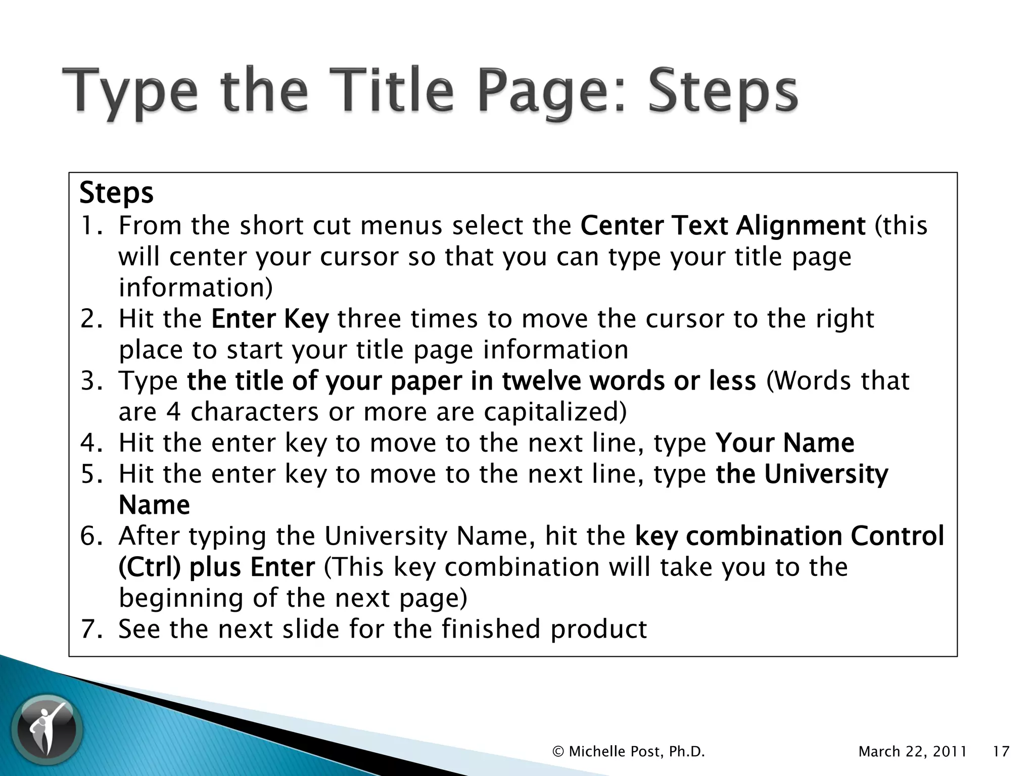 Steps
1. From the short cut menus select the Center Text Alignment (this
   will center your cursor so that you can type your title page
   information)
2. Hit the Enter Key three times to move the cursor to the right
   place to start your title page information
3. Type the title of your paper in twelve words or less (Words that
   are 4 characters or more are capitalized)
4. Hit the enter key to move to the next line, type Your Name
5. Hit the enter key to move to the next line, type the University
   Name
6. After typing the University Name, hit the key combination Control
   (Ctrl) plus Enter (This key combination will take you to the
   beginning of the next page)
7. See the next slide for the finished product



                                     © Michelle Post, Ph.D.   March 22, 2011   17
 