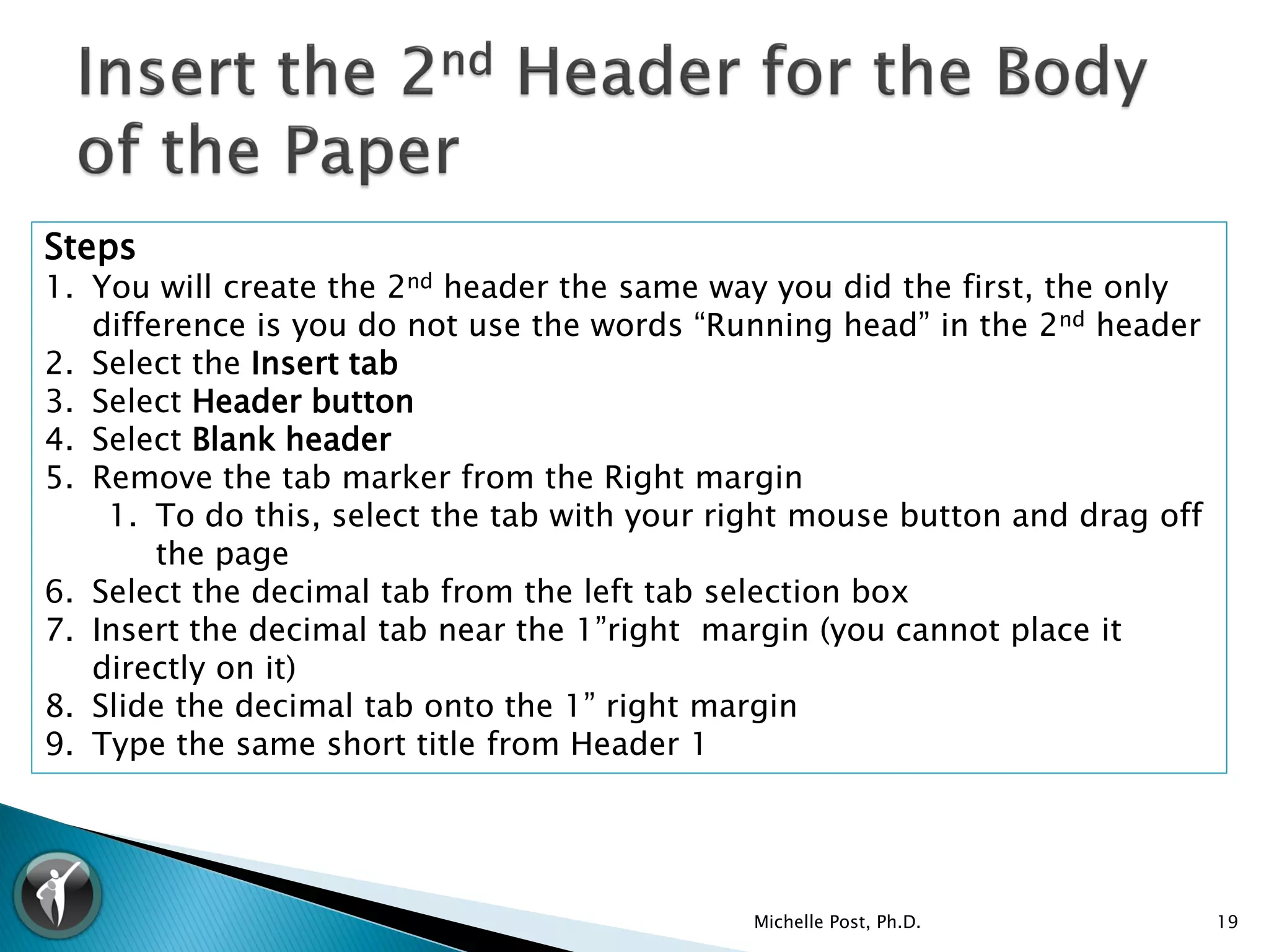 Steps
1. You will create the 2nd header the same way you did the first, the only
   difference is you do not use the words “Running head” in the 2nd header
2. Select the Insert tab
3. Select Header button
4. Select Blank header
5. Remove the tab marker from the Right margin
    1. To do this, select the tab with your right mouse button and drag off
        the page
6. Select the decimal tab from the left tab selection box
7. Insert the decimal tab near the 1”right margin (you cannot place it
   directly on it)
8. Slide the decimal tab onto the 1” right margin
9. Type the same short title from Header 1




                                             Michelle Post, Ph.D.             19
 