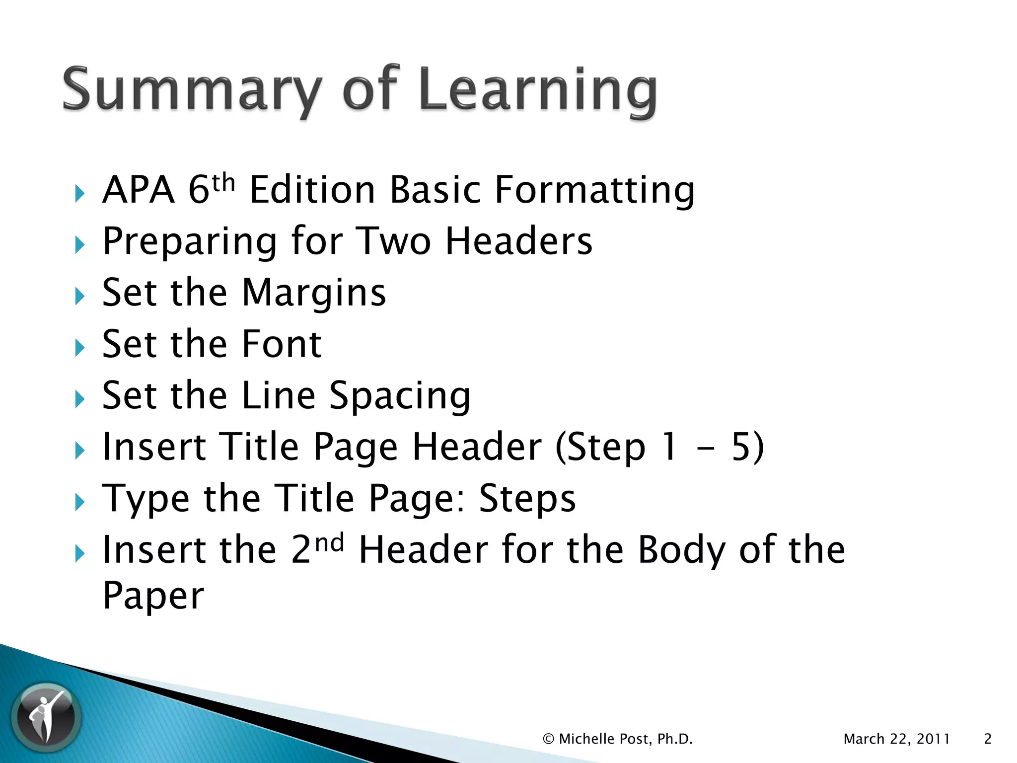    APA 6th Edition Basic Formatting
   Preparing for Two Headers
   Set the Margins
   Set the Font
   Set the Line Spacing
   Insert Title Page Header (Step 1 - 5)
   Type the Title Page: Steps
   Insert the 2nd Header for the Body of the
    Paper


                            © Michelle Post, Ph.D.   March 22, 2011   2
 