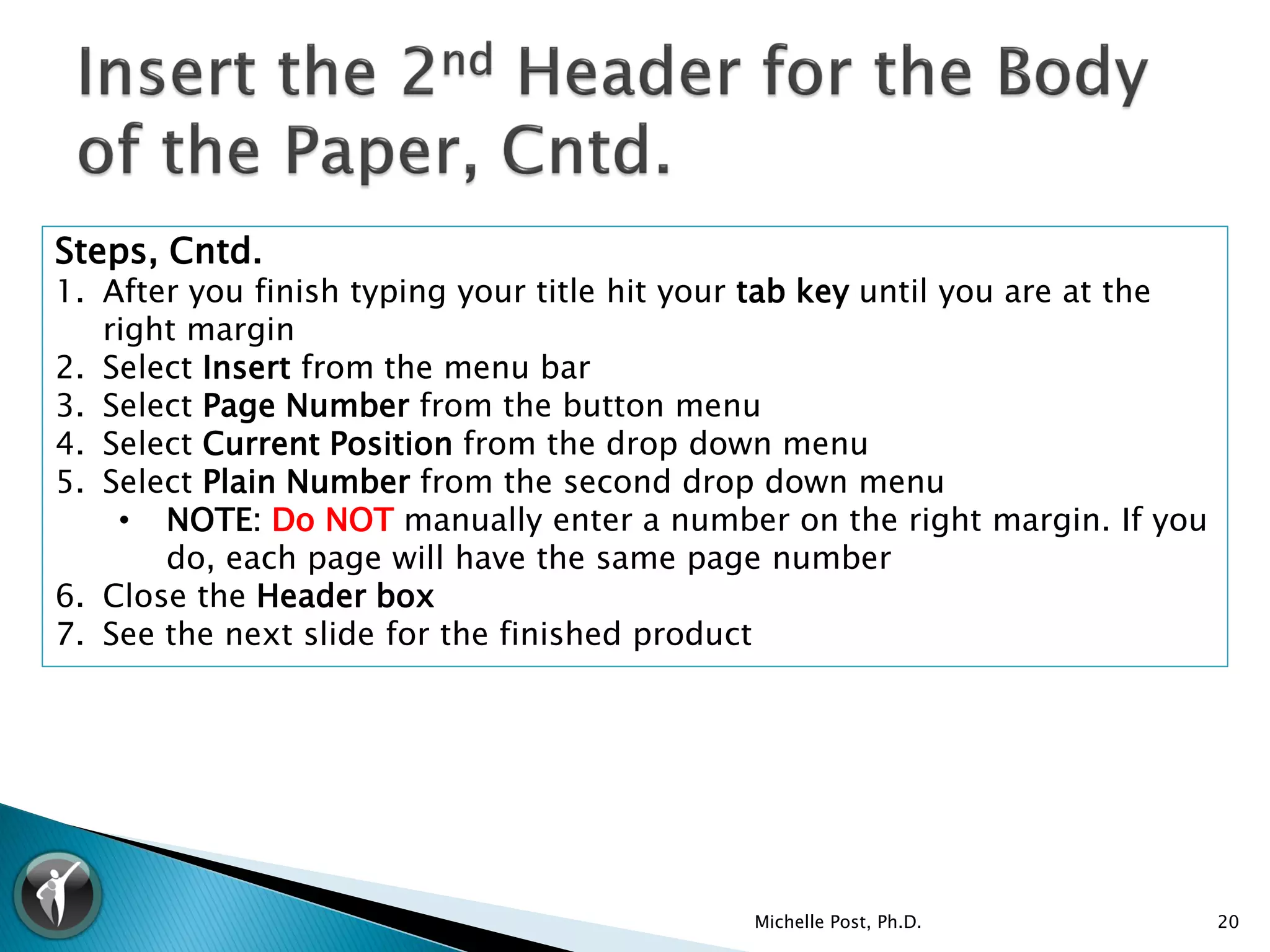 Steps, Cntd.
1. After you finish typing your title hit your tab key until you are at the
   right margin
2. Select Insert from the menu bar
3. Select Page Number from the button menu
4. Select Current Position from the drop down menu
5. Select Plain Number from the second drop down menu
    • NOTE: Do NOT manually enter a number on the right margin. If you
       do, each page will have the same page number
6. Close the Header box
7. See the next slide for the finished product




                                             Michelle Post, Ph.D.             20
 