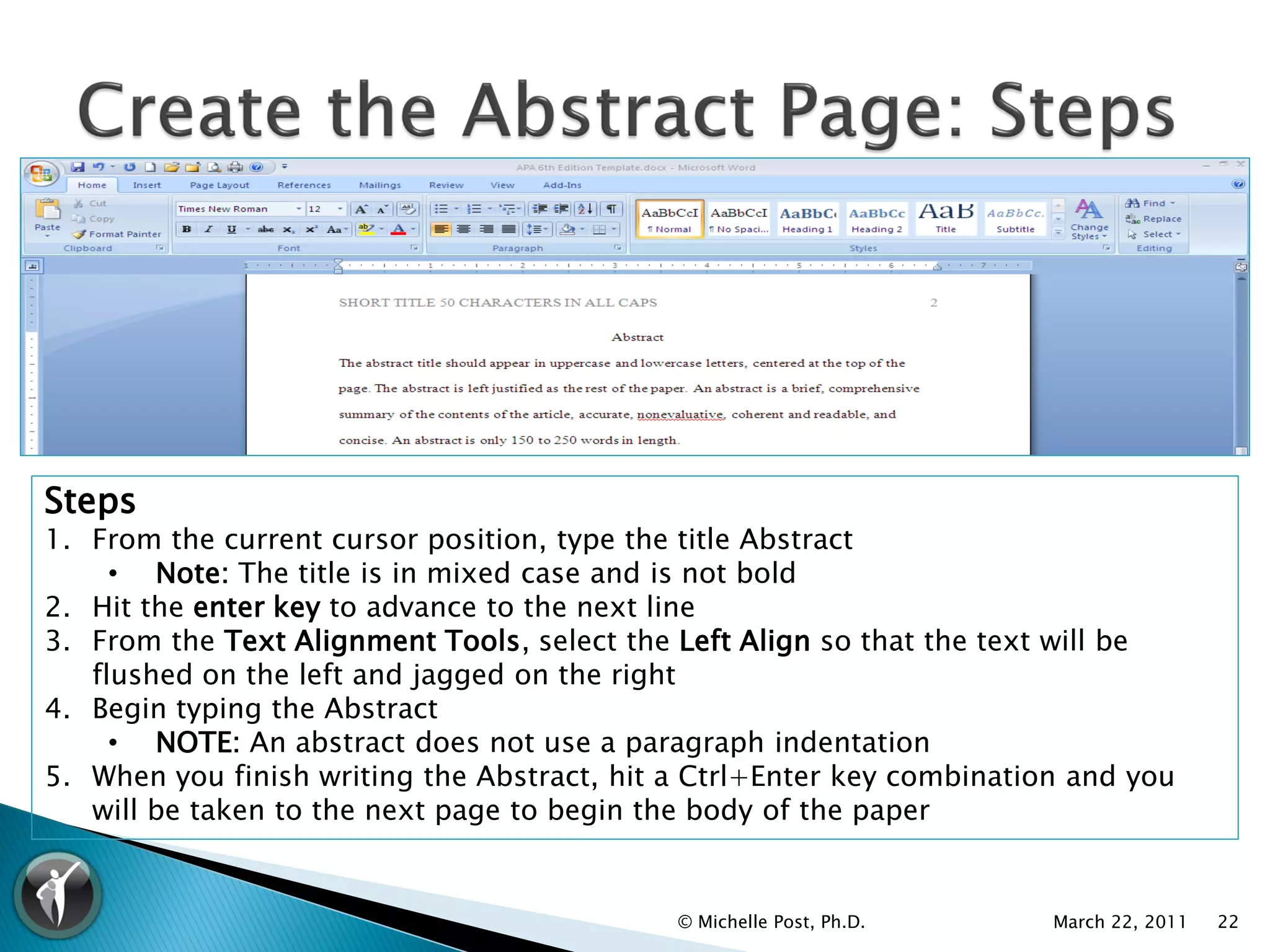 Steps
1. From the current cursor position, type the title Abstract
     • Note: The title is in mixed case and is not bold
2. Hit the enter key to advance to the next line
3. From the Text Alignment Tools, select the Left Align so that the text will be
   flushed on the left and jagged on the right
4. Begin typing the Abstract
     • NOTE: An abstract does not use a paragraph indentation
5. When you finish writing the Abstract, hit a Ctrl+Enter key combination and you
   will be taken to the next page to begin the body of the paper


                                             © Michelle Post, Ph.D.     March 22, 2011   22
 
