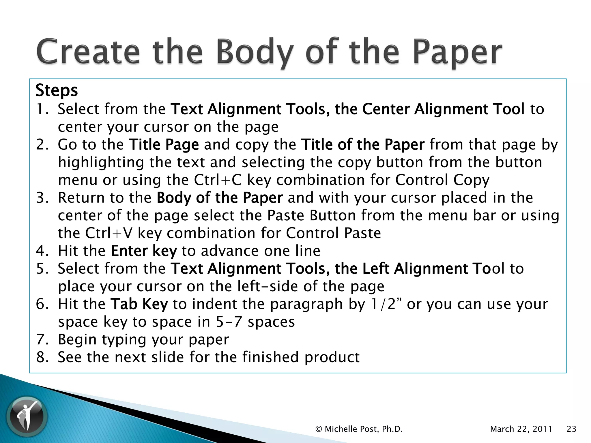 Steps
1. Select from the Text Alignment Tools, the Center Alignment Tool to
   center your cursor on the page
2. Go to the Title Page and copy the Title of the Paper from that page by
   highlighting the text and selecting the copy button from the button
   menu or using the Ctrl+C key combination for Control Copy
3. Return to the Body of the Paper and with your cursor placed in the
   center of the page select the Paste Button from the menu bar or using
   the Ctrl+V key combination for Control Paste
4. Hit the Enter key to advance one line
5. Select from the Text Alignment Tools, the Left Alignment Tool to
   place your cursor on the left-side of the page
6. Hit the Tab Key to indent the paragraph by 1/2” or you can use your
   space key to space in 5-7 spaces
7. Begin typing your paper
8. See the next slide for the finished product



                                      © Michelle Post, Ph.D.   March 22, 2011   23
 