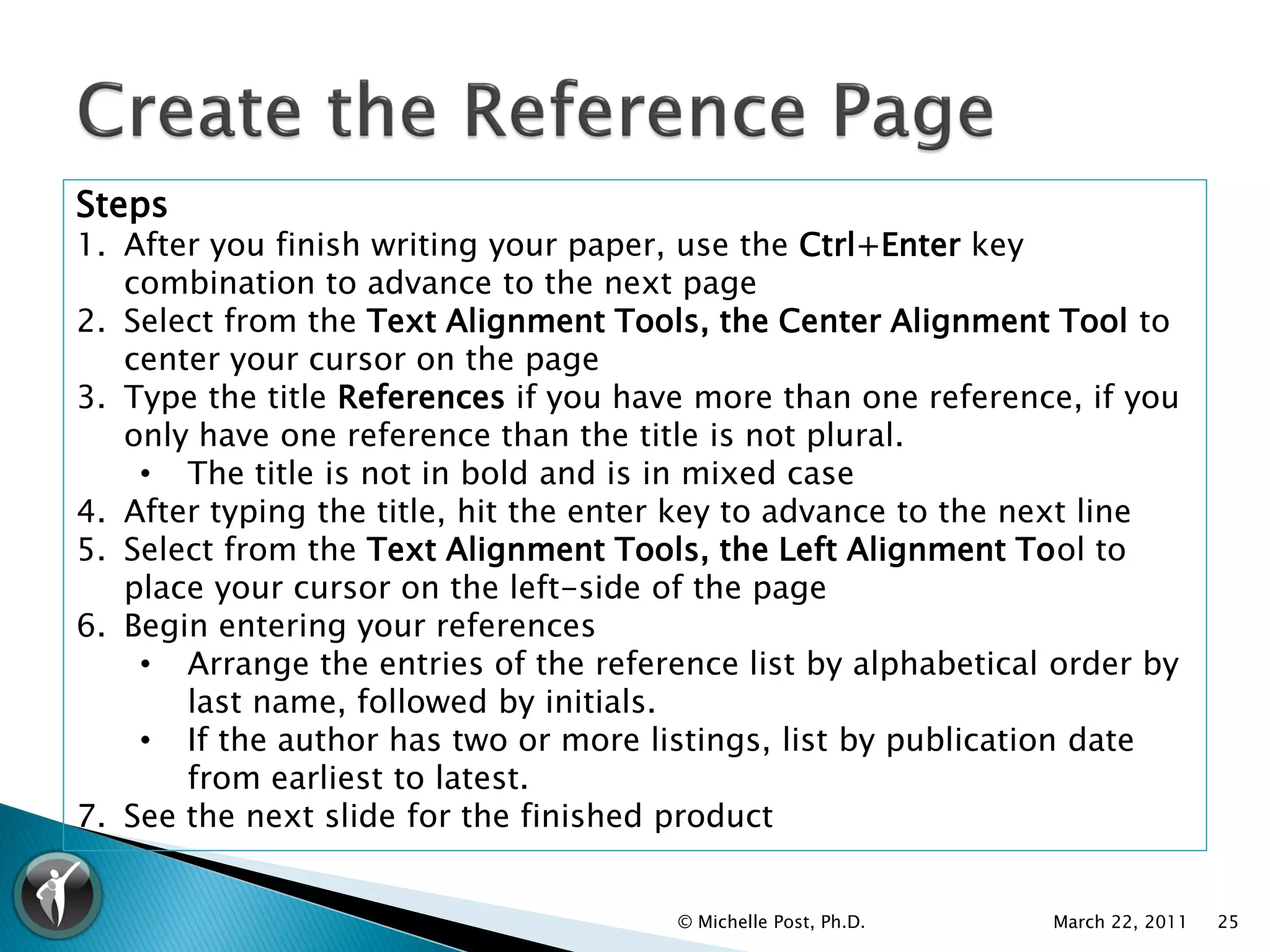 Steps
1. After you finish writing your paper, use the Ctrl+Enter key
   combination to advance to the next page
2. Select from the Text Alignment Tools, the Center Alignment Tool to
   center your cursor on the page
3. Type the title References if you have more than one reference, if you
   only have one reference than the title is not plural.
    • The title is not in bold and is in mixed case
4. After typing the title, hit the enter key to advance to the next line
5. Select from the Text Alignment Tools, the Left Alignment Tool to
   place your cursor on the left-side of the page
6. Begin entering your references
    • Arrange the entries of the reference list by alphabetical order by
       last name, followed by initials.
    • If the author has two or more listings, list by publication date
       from earliest to latest.
7. See the next slide for the finished product


                                       © Michelle Post, Ph.D.   March 22, 2011   25
 