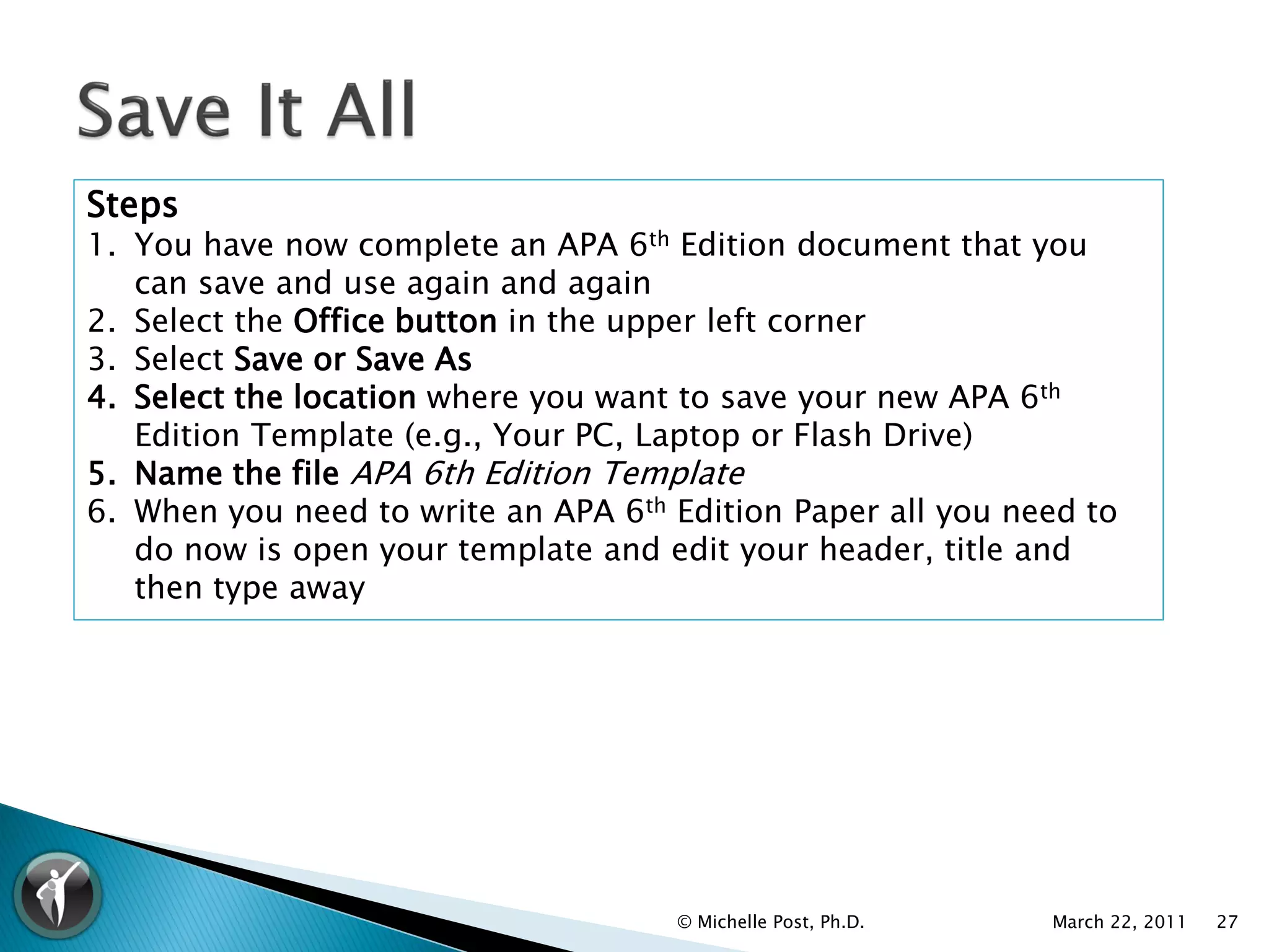 Steps
1. You have now complete an APA 6th Edition document that you
   can save and use again and again
2. Select the Office button in the upper left corner
3. Select Save or Save As
4. Select the location where you want to save your new APA 6th
   Edition Template (e.g., Your PC, Laptop or Flash Drive)
5. Name the file APA 6th Edition Template
6. When you need to write an APA 6th Edition Paper all you need to
   do now is open your template and edit your header, title and
   then type away




                                     © Michelle Post, Ph.D.   March 22, 2011   27
 