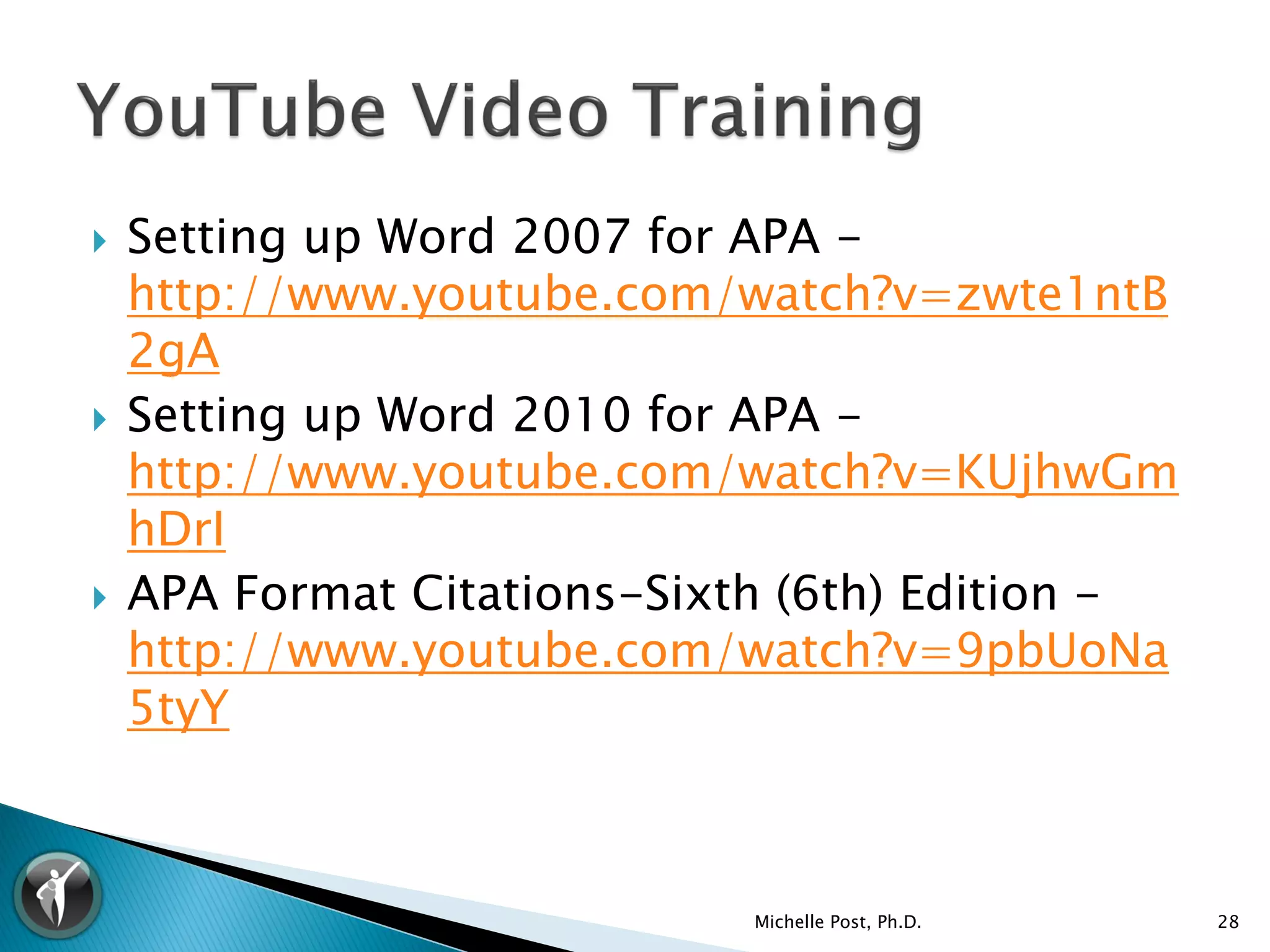    Setting up Word 2007 for APA -
    http://www.youtube.com/watch?v=zwte1ntB
    2gA
   Setting up Word 2010 for APA -
    http://www.youtube.com/watch?v=KUjhwGm
    hDrI
   APA Format Citations-Sixth (6th) Edition -
    http://www.youtube.com/watch?v=9pbUoNa
    5tyY



                             Michelle Post, Ph.D.   28
 