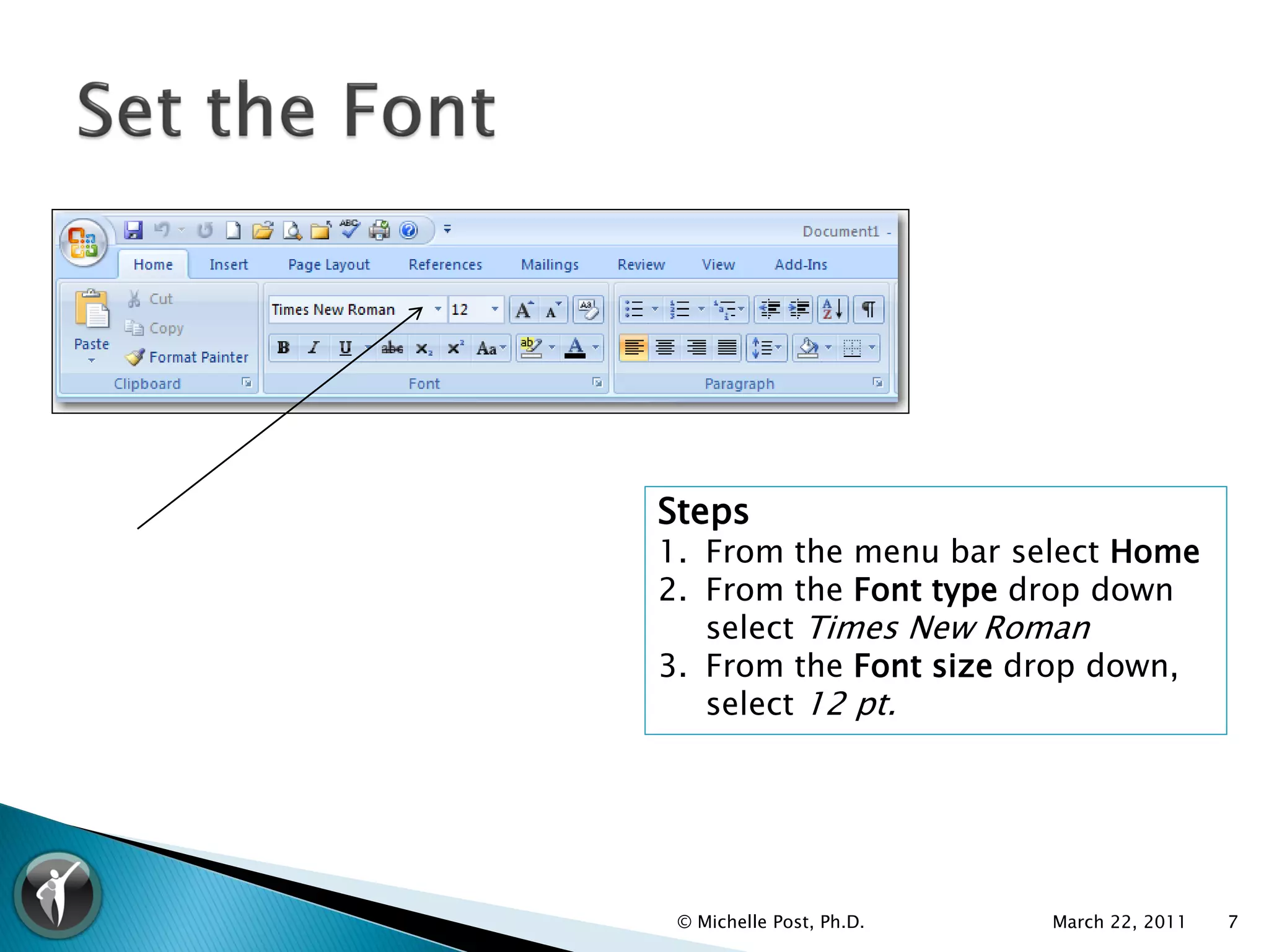 Steps
1. From the menu bar select Home
2. From the Font type drop down
   select Times New Roman
3. From the Font size drop down,
   select 12 pt.




 © Michelle Post, Ph.D.   March 22, 2011   7
 