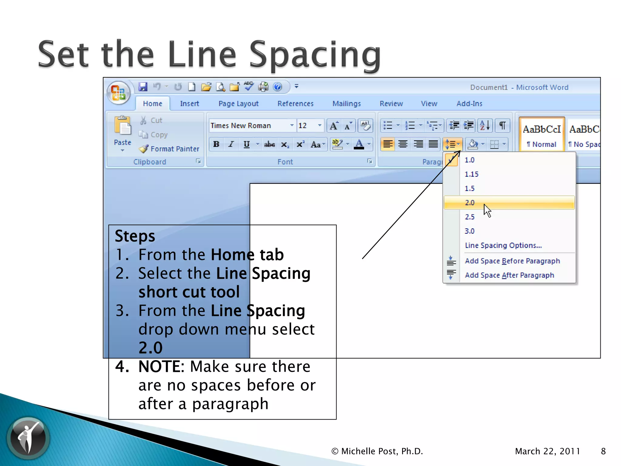 Steps
1. From the Home tab
2. Select the Line Spacing
   short cut tool
3. From the Line Spacing
   drop down menu select
   2.0
4. NOTE: Make sure there
   are no spaces before or
   after a paragraph

                             © Michelle Post, Ph.D.   March 22, 2011   8
 