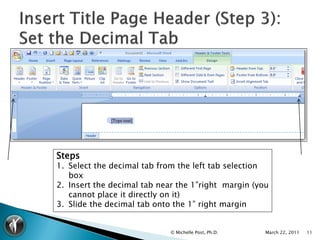 Steps
1. Select the decimal tab from the left tab selection
   box
2. Insert the decimal tab near the 1”right margin (you
   cannot place it directly on it)
3. Slide the decimal tab onto the 1” right margin


                             © Michelle Post, Ph.D.   March 22, 2011   11
 