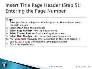Steps
1. After you finish typing your title hit your tab key until you are at
   the right margin
2. Select Insert from the menu bar
3. Select Page Number from the button menu
4. Select Current Position from the drop down menu
5. Select Plain Number from the second drop down menu
6. NOTE: Do NOT manually enter a number on the right margin. If
   you do, each page will have the same page number
7. Close the Header box




                                        © Michelle Post, Ph.D.    March 22, 2011   13
 
