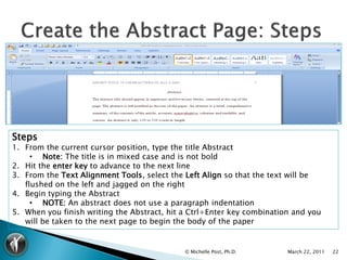 Steps
1. From the current cursor position, type the title Abstract
     • Note: The title is in mixed case and is not bold
2. Hit the enter key to advance to the next line
3. From the Text Alignment Tools, select the Left Align so that the text will be
   flushed on the left and jagged on the right
4. Begin typing the Abstract
     • NOTE: An abstract does not use a paragraph indentation
5. When you finish writing the Abstract, hit a Ctrl+Enter key combination and you
   will be taken to the next page to begin the body of the paper


                                             © Michelle Post, Ph.D.     March 22, 2011   22
 