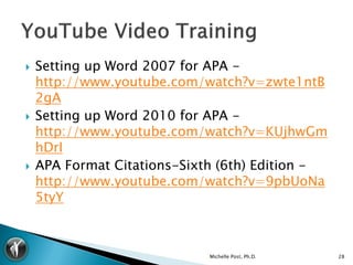    Setting up Word 2007 for APA -
    http://www.youtube.com/watch?v=zwte1ntB
    2gA
   Setting up Word 2010 for APA -
    http://www.youtube.com/watch?v=KUjhwGm
    hDrI
   APA Format Citations-Sixth (6th) Edition -
    http://www.youtube.com/watch?v=9pbUoNa
    5tyY



                             Michelle Post, Ph.D.   28
 
