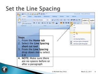 Steps
1. From the Home tab
2. Select the Line Spacing
   short cut tool
3. From the Line Spacing
   drop down menu select
   2.0
4. NOTE: Make sure there
   are no spaces before or
   after a paragraph

                             © Michelle Post, Ph.D.   March 22, 2011   8
 