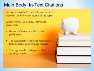 Main Body: In-Text Citations
In-text citations help readers locate the cited
source in the References section of the paper.
Whenever you use a source, provide in
parenthesis:
 the author’s name and the date of
publication

 The page number(s) if your paraphrase is
from a specific page or range of pages
 The page number(s) if you are directly
quoting a source

 