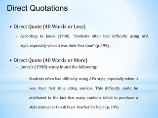 Direct Quotations
• Direct Quote (40 Words or Less)
– According to Jones (1998), "Students often had difficulty using APA
style, especially when it was their first time" (p. 199).

• Direct Quote (40 Words or More)
– Jones's (1998) study found the following:
Students often had difficulty using APA style, especially when it
was their first time citing sources. This difficulty could be

attributed to the fact that many students failed to purchase a
style manual or to ask their teacher for help. (p. 199)

 
