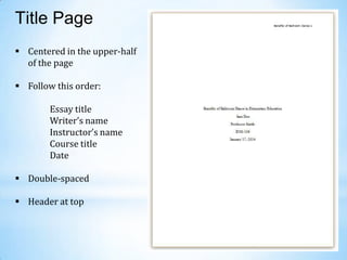 Title Page
 Centered in the upper-half
of the page

 Follow this order:
Essay title
Writer’s name
Instructor’s name
Course title
Date
 Double-spaced
 Header at top

 