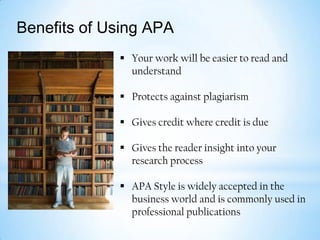 Benefits of Using APA
 Your work will be easier to read and
understand

 Protects against plagiarism
 Gives credit where credit is due

 Gives the reader insight into your
research process
 APA Style is widely accepted in the
business world and is commonly used in
professional publications

 